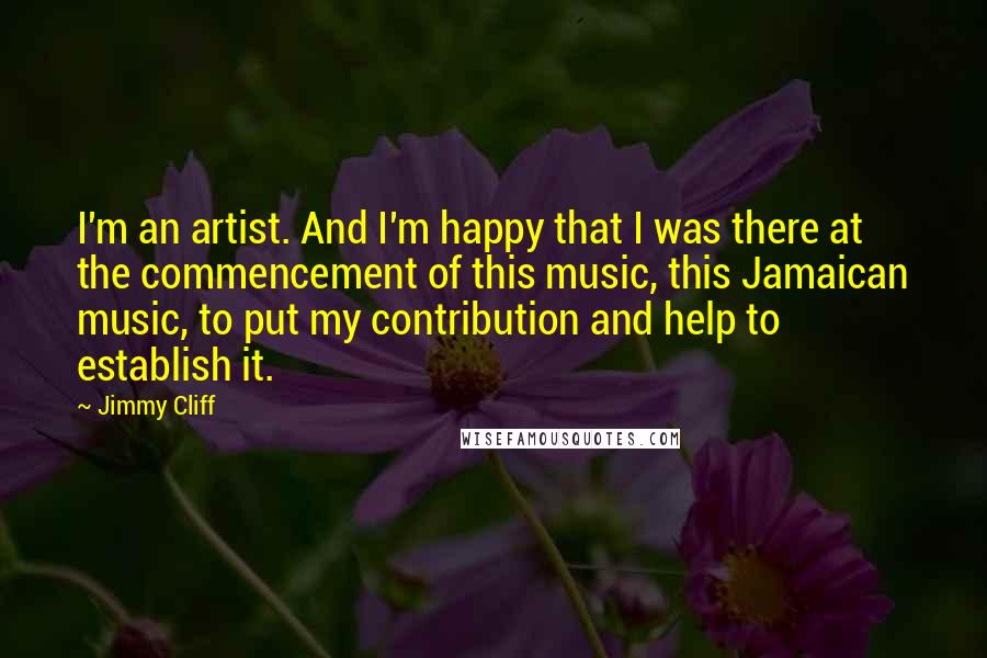 Jimmy Cliff Quotes: I'm an artist. And I'm happy that I was there at the commencement of this music, this Jamaican music, to put my contribution and help to establish it.