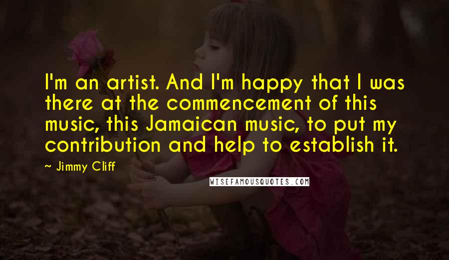 Jimmy Cliff Quotes: I'm an artist. And I'm happy that I was there at the commencement of this music, this Jamaican music, to put my contribution and help to establish it.