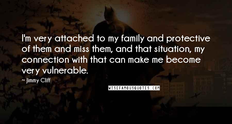 Jimmy Cliff Quotes: I'm very attached to my family and protective of them and miss them, and that situation, my connection with that can make me become very vulnerable.