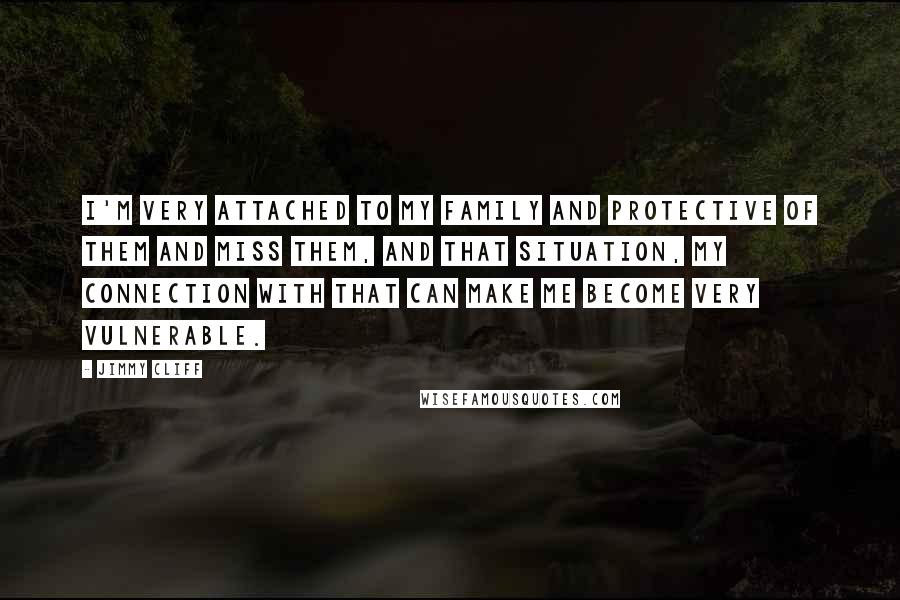 Jimmy Cliff Quotes: I'm very attached to my family and protective of them and miss them, and that situation, my connection with that can make me become very vulnerable.