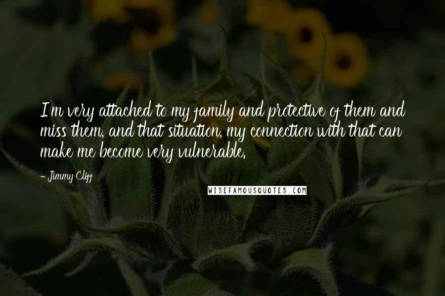 Jimmy Cliff Quotes: I'm very attached to my family and protective of them and miss them, and that situation, my connection with that can make me become very vulnerable.