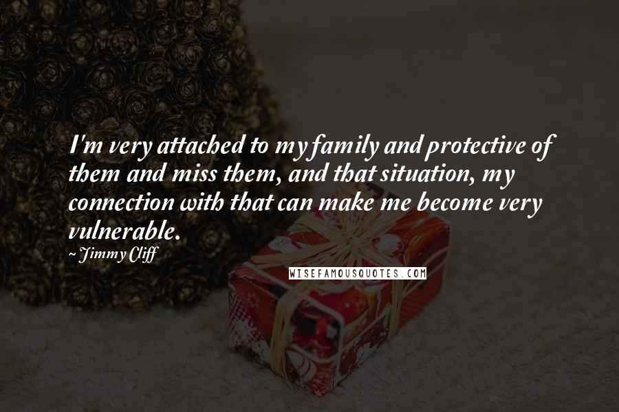 Jimmy Cliff Quotes: I'm very attached to my family and protective of them and miss them, and that situation, my connection with that can make me become very vulnerable.