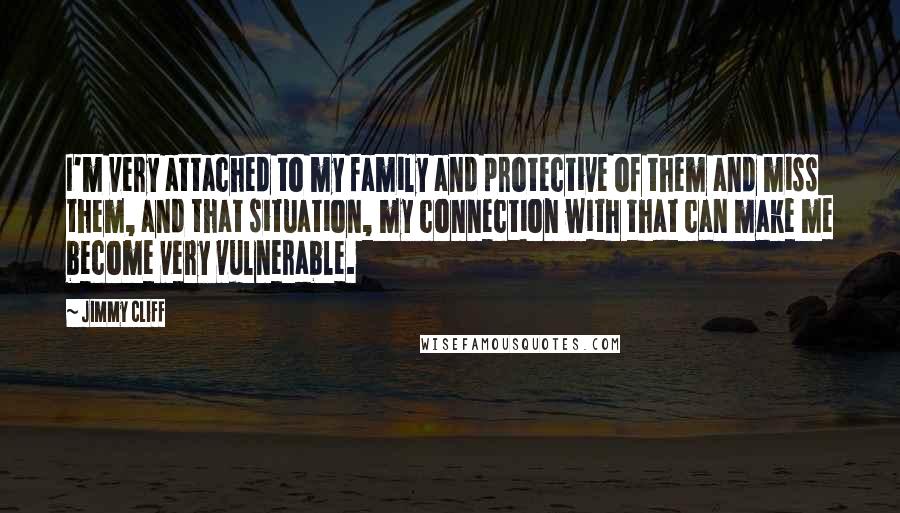 Jimmy Cliff Quotes: I'm very attached to my family and protective of them and miss them, and that situation, my connection with that can make me become very vulnerable.