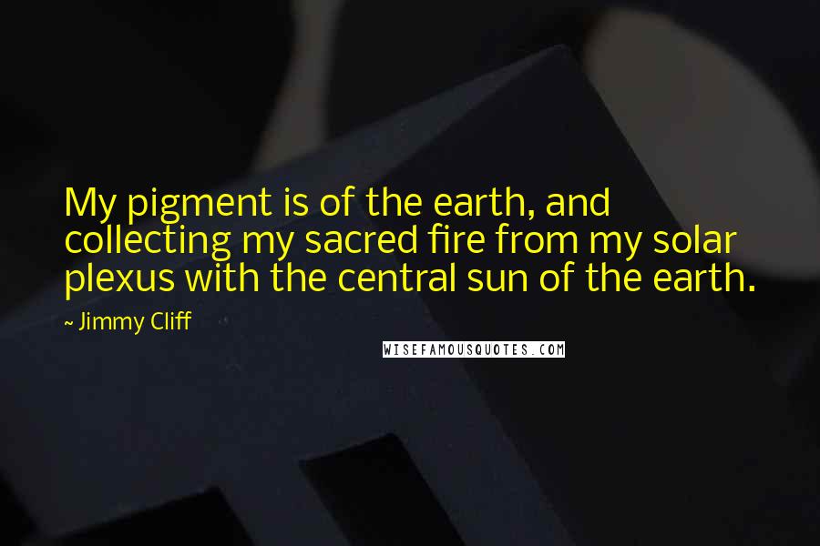 Jimmy Cliff Quotes: My pigment is of the earth, and collecting my sacred fire from my solar plexus with the central sun of the earth.