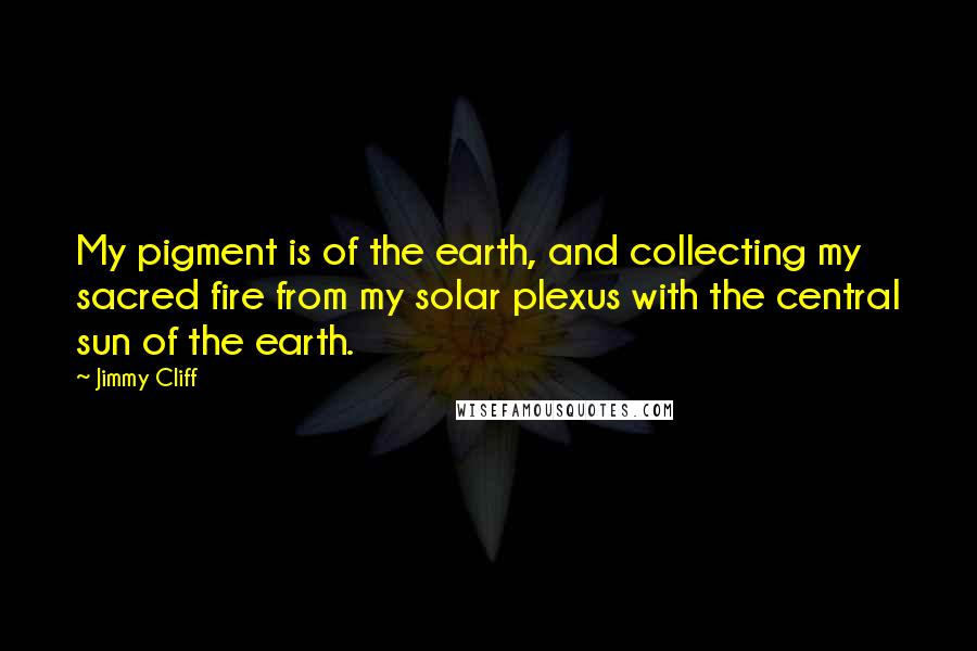 Jimmy Cliff Quotes: My pigment is of the earth, and collecting my sacred fire from my solar plexus with the central sun of the earth.