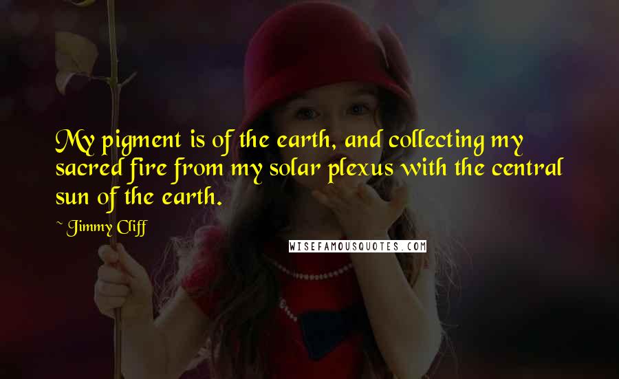 Jimmy Cliff Quotes: My pigment is of the earth, and collecting my sacred fire from my solar plexus with the central sun of the earth.