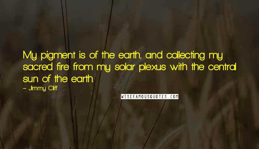 Jimmy Cliff Quotes: My pigment is of the earth, and collecting my sacred fire from my solar plexus with the central sun of the earth.