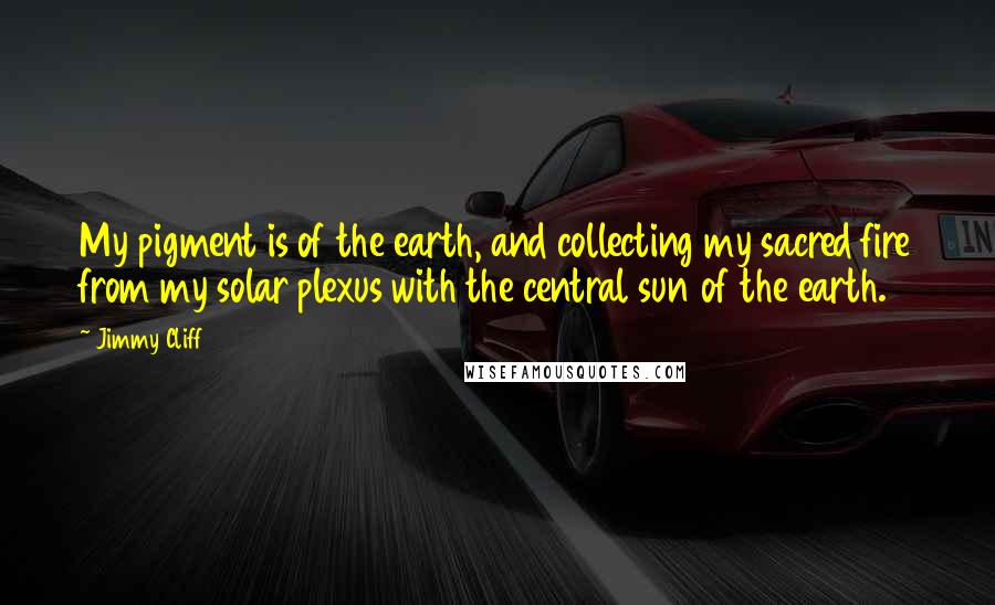 Jimmy Cliff Quotes: My pigment is of the earth, and collecting my sacred fire from my solar plexus with the central sun of the earth.