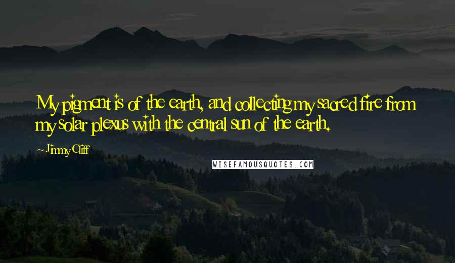 Jimmy Cliff Quotes: My pigment is of the earth, and collecting my sacred fire from my solar plexus with the central sun of the earth.