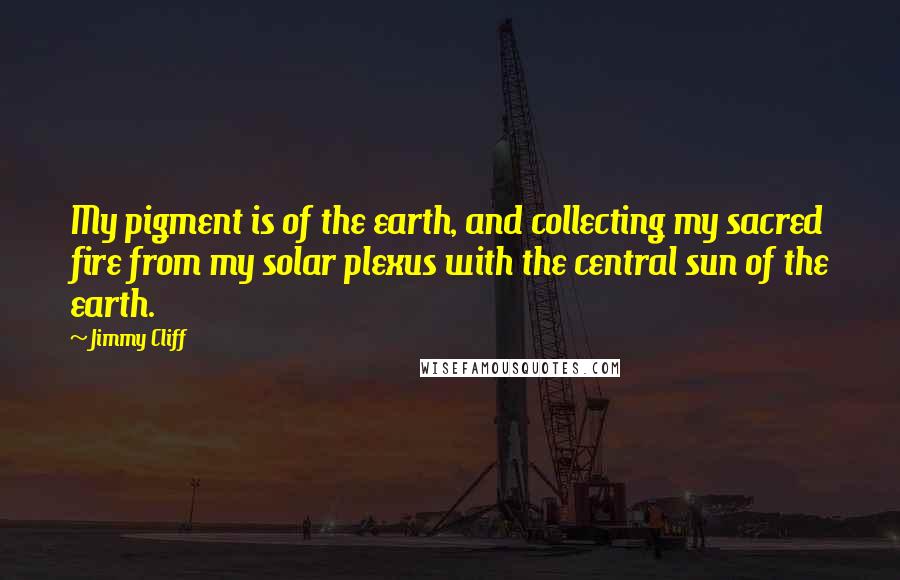 Jimmy Cliff Quotes: My pigment is of the earth, and collecting my sacred fire from my solar plexus with the central sun of the earth.