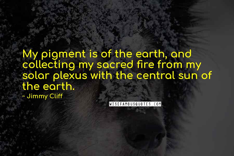 Jimmy Cliff Quotes: My pigment is of the earth, and collecting my sacred fire from my solar plexus with the central sun of the earth.