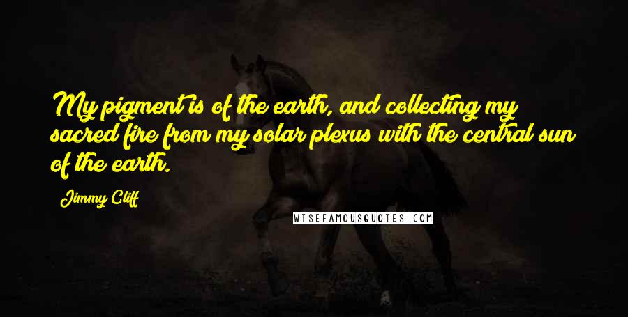 Jimmy Cliff Quotes: My pigment is of the earth, and collecting my sacred fire from my solar plexus with the central sun of the earth.