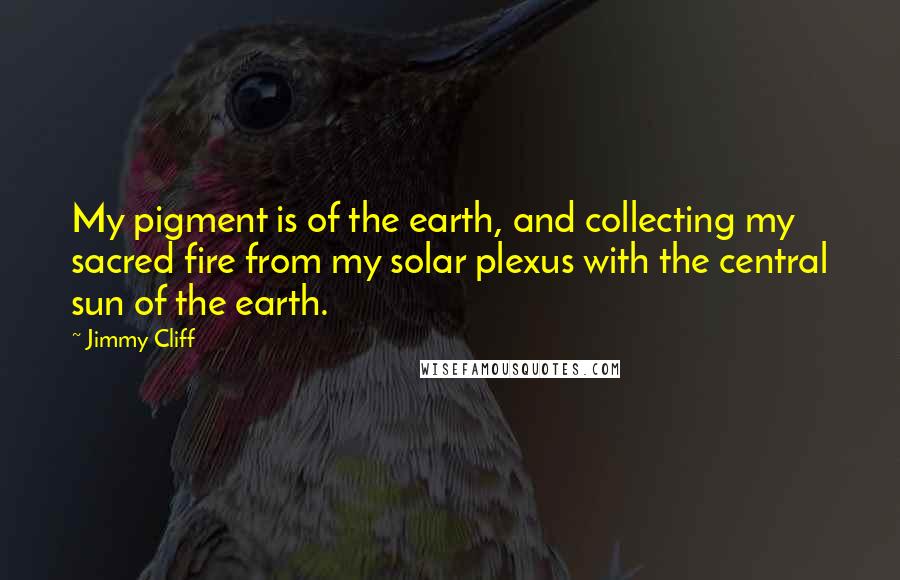 Jimmy Cliff Quotes: My pigment is of the earth, and collecting my sacred fire from my solar plexus with the central sun of the earth.