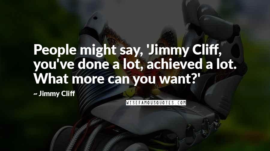 Jimmy Cliff Quotes: People might say, 'Jimmy Cliff, you've done a lot, achieved a lot. What more can you want?'