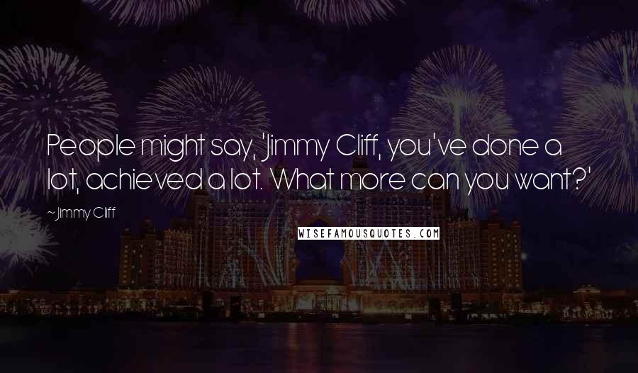 Jimmy Cliff Quotes: People might say, 'Jimmy Cliff, you've done a lot, achieved a lot. What more can you want?'