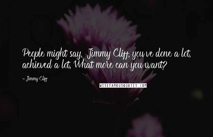 Jimmy Cliff Quotes: People might say, 'Jimmy Cliff, you've done a lot, achieved a lot. What more can you want?'
