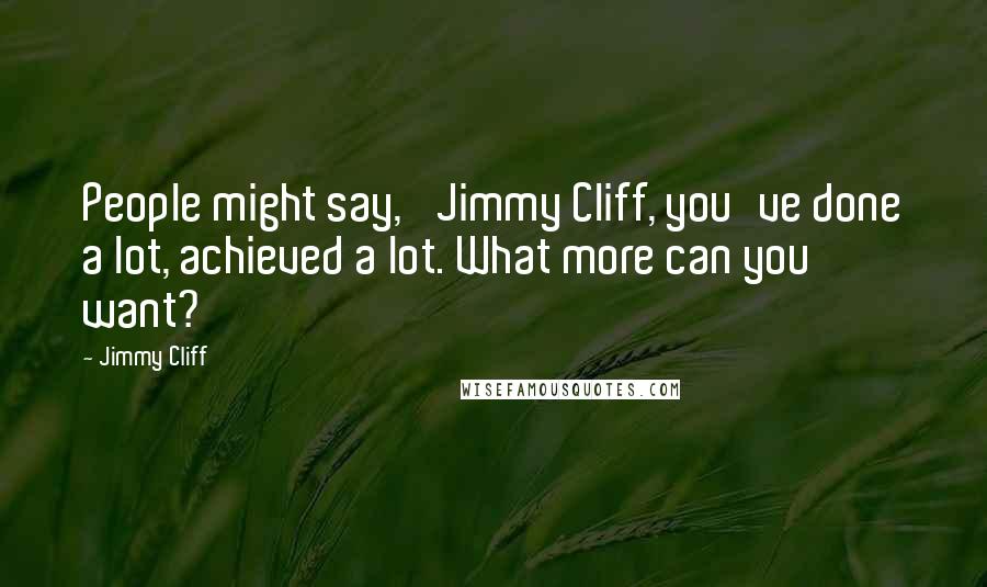 Jimmy Cliff Quotes: People might say, 'Jimmy Cliff, you've done a lot, achieved a lot. What more can you want?'