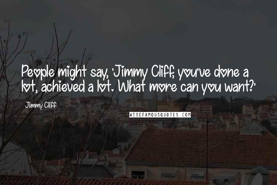 Jimmy Cliff Quotes: People might say, 'Jimmy Cliff, you've done a lot, achieved a lot. What more can you want?'