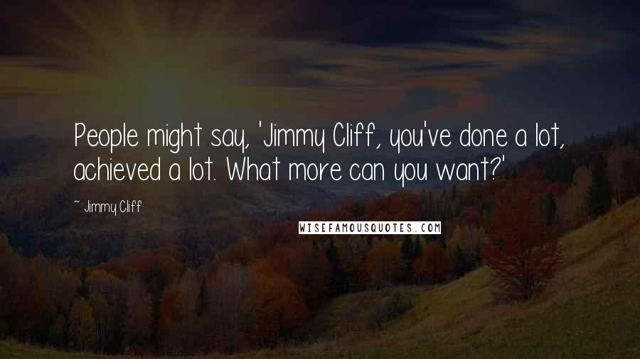 Jimmy Cliff Quotes: People might say, 'Jimmy Cliff, you've done a lot, achieved a lot. What more can you want?'