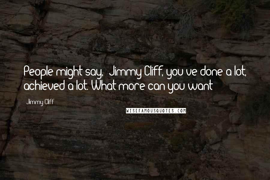 Jimmy Cliff Quotes: People might say, 'Jimmy Cliff, you've done a lot, achieved a lot. What more can you want?'