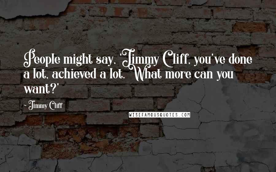 Jimmy Cliff Quotes: People might say, 'Jimmy Cliff, you've done a lot, achieved a lot. What more can you want?'