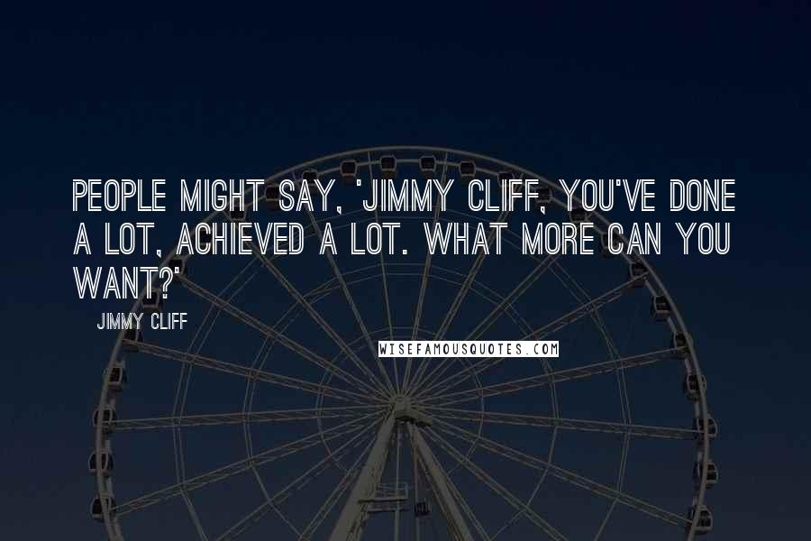 Jimmy Cliff Quotes: People might say, 'Jimmy Cliff, you've done a lot, achieved a lot. What more can you want?'