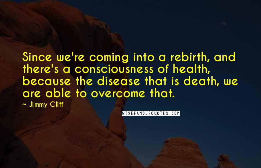 Jimmy Cliff Quotes: Since we're coming into a rebirth, and there's a consciousness of health, because the disease that is death, we are able to overcome that.