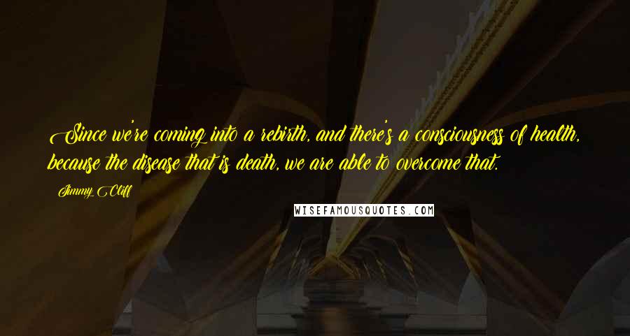 Jimmy Cliff Quotes: Since we're coming into a rebirth, and there's a consciousness of health, because the disease that is death, we are able to overcome that.