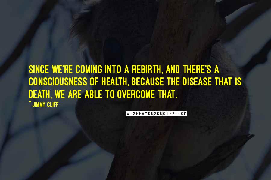 Jimmy Cliff Quotes: Since we're coming into a rebirth, and there's a consciousness of health, because the disease that is death, we are able to overcome that.