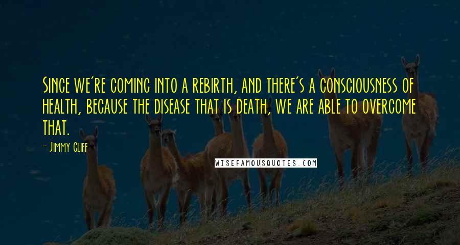 Jimmy Cliff Quotes: Since we're coming into a rebirth, and there's a consciousness of health, because the disease that is death, we are able to overcome that.