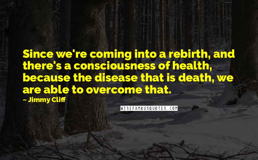 Jimmy Cliff Quotes: Since we're coming into a rebirth, and there's a consciousness of health, because the disease that is death, we are able to overcome that.