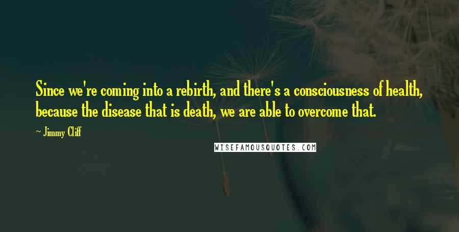Jimmy Cliff Quotes: Since we're coming into a rebirth, and there's a consciousness of health, because the disease that is death, we are able to overcome that.