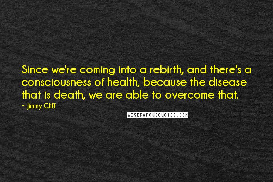 Jimmy Cliff Quotes: Since we're coming into a rebirth, and there's a consciousness of health, because the disease that is death, we are able to overcome that.