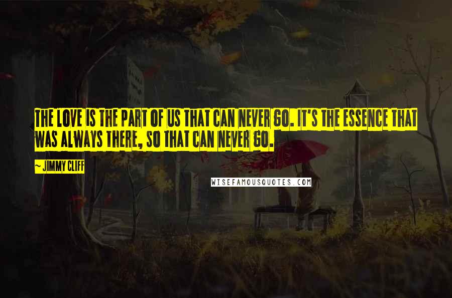 Jimmy Cliff Quotes: The love is the part of us that can never go. It's the essence that was always there, so that can never go.