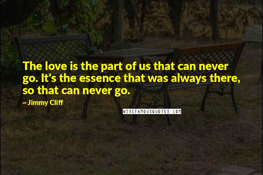 Jimmy Cliff Quotes: The love is the part of us that can never go. It's the essence that was always there, so that can never go.