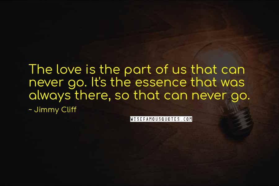 Jimmy Cliff Quotes: The love is the part of us that can never go. It's the essence that was always there, so that can never go.