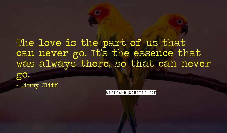 Jimmy Cliff Quotes: The love is the part of us that can never go. It's the essence that was always there, so that can never go.