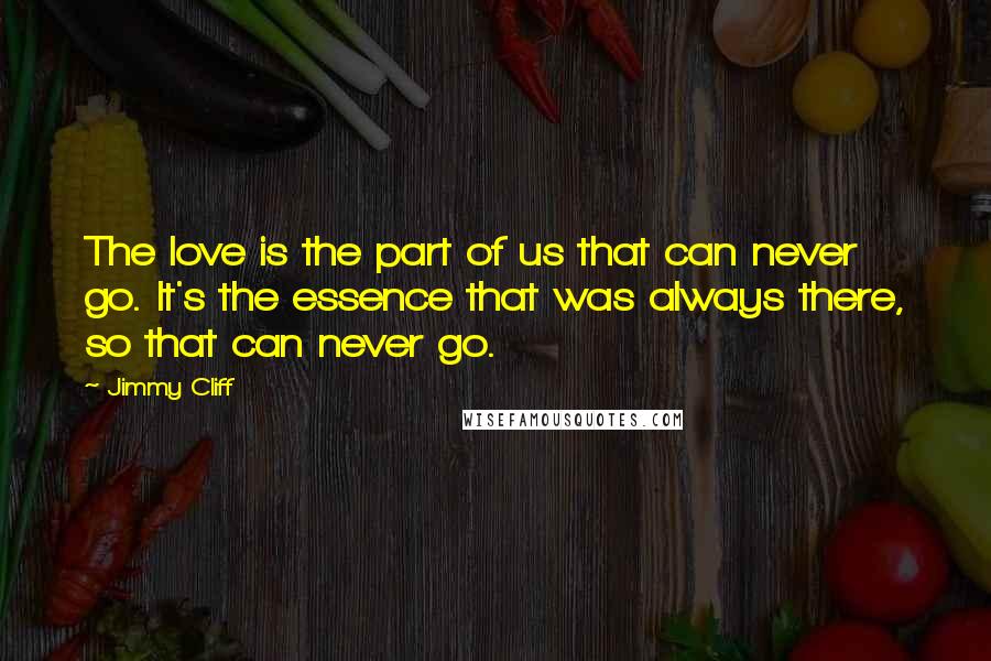 Jimmy Cliff Quotes: The love is the part of us that can never go. It's the essence that was always there, so that can never go.