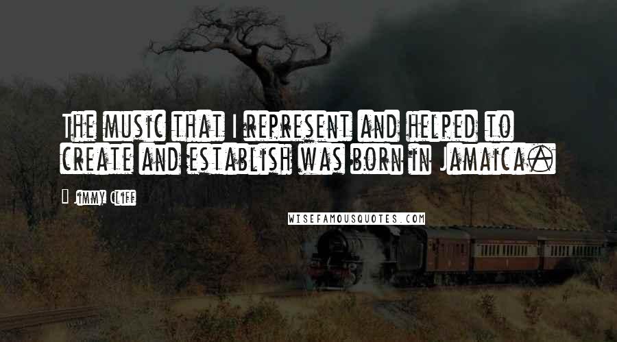 Jimmy Cliff Quotes: The music that I represent and helped to create and establish was born in Jamaica.