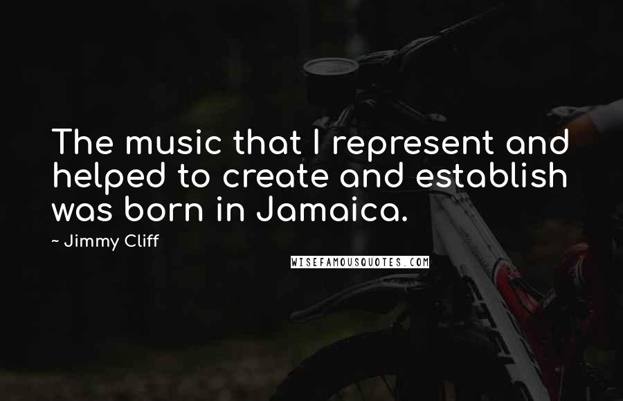 Jimmy Cliff Quotes: The music that I represent and helped to create and establish was born in Jamaica.