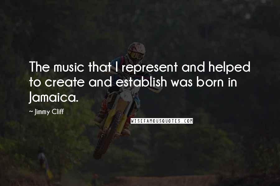 Jimmy Cliff Quotes: The music that I represent and helped to create and establish was born in Jamaica.