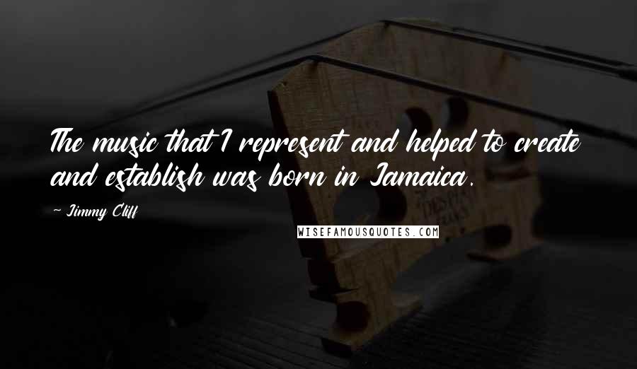Jimmy Cliff Quotes: The music that I represent and helped to create and establish was born in Jamaica.