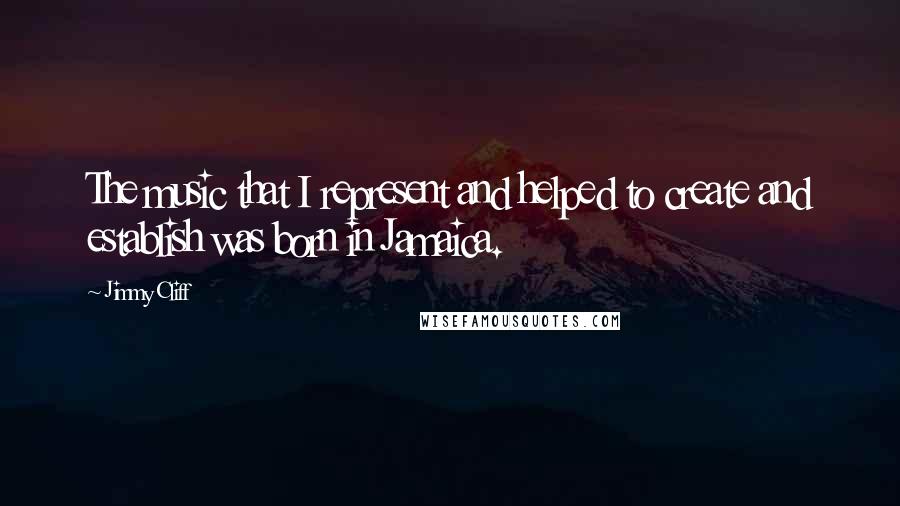 Jimmy Cliff Quotes: The music that I represent and helped to create and establish was born in Jamaica.