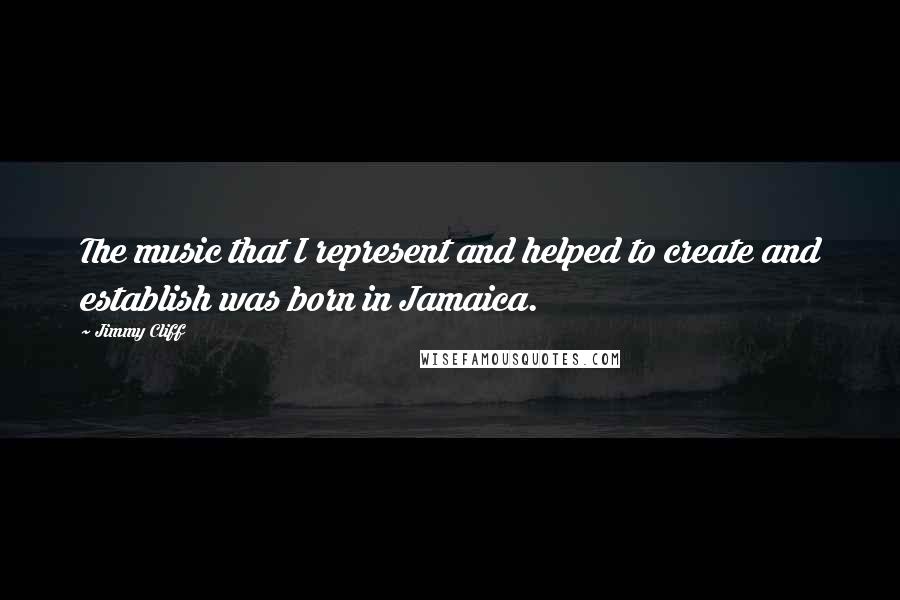 Jimmy Cliff Quotes: The music that I represent and helped to create and establish was born in Jamaica.