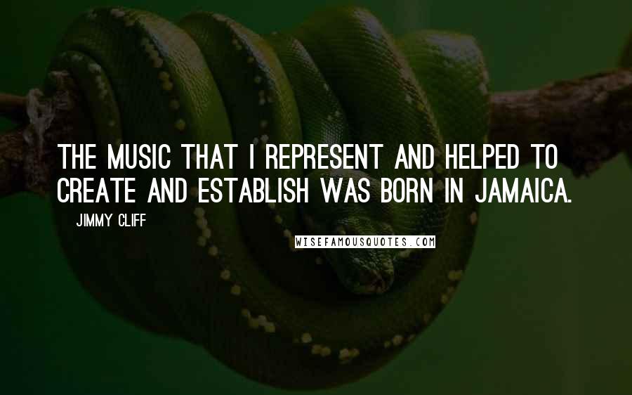 Jimmy Cliff Quotes: The music that I represent and helped to create and establish was born in Jamaica.