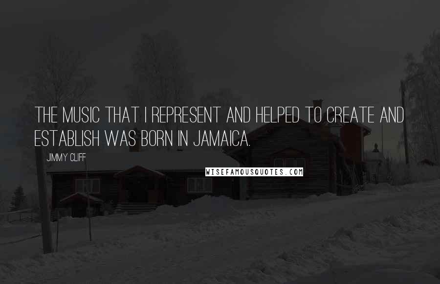 Jimmy Cliff Quotes: The music that I represent and helped to create and establish was born in Jamaica.
