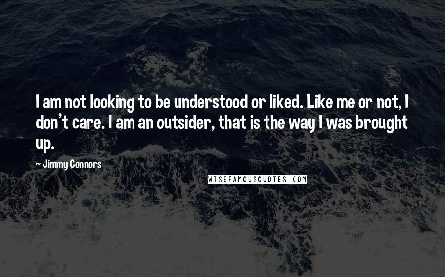 Jimmy Connors Quotes: I am not looking to be understood or liked. Like me or not, I don't care. I am an outsider, that is the way I was brought up.