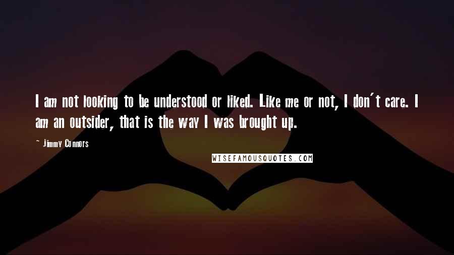 Jimmy Connors Quotes: I am not looking to be understood or liked. Like me or not, I don't care. I am an outsider, that is the way I was brought up.