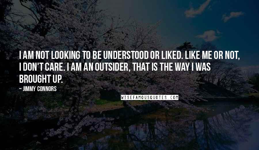 Jimmy Connors Quotes: I am not looking to be understood or liked. Like me or not, I don't care. I am an outsider, that is the way I was brought up.