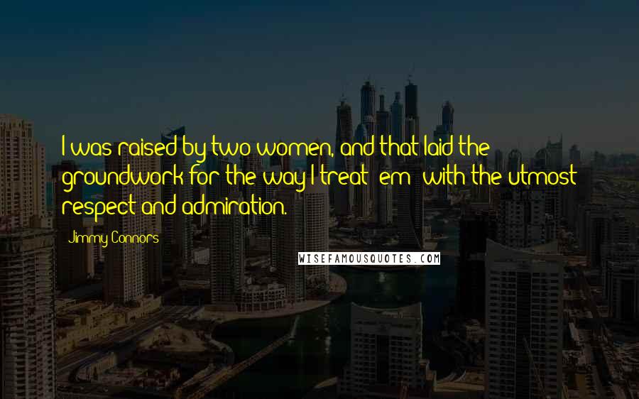 Jimmy Connors Quotes: I was raised by two women, and that laid the groundwork for the way I treat 'em: with the utmost respect and admiration.